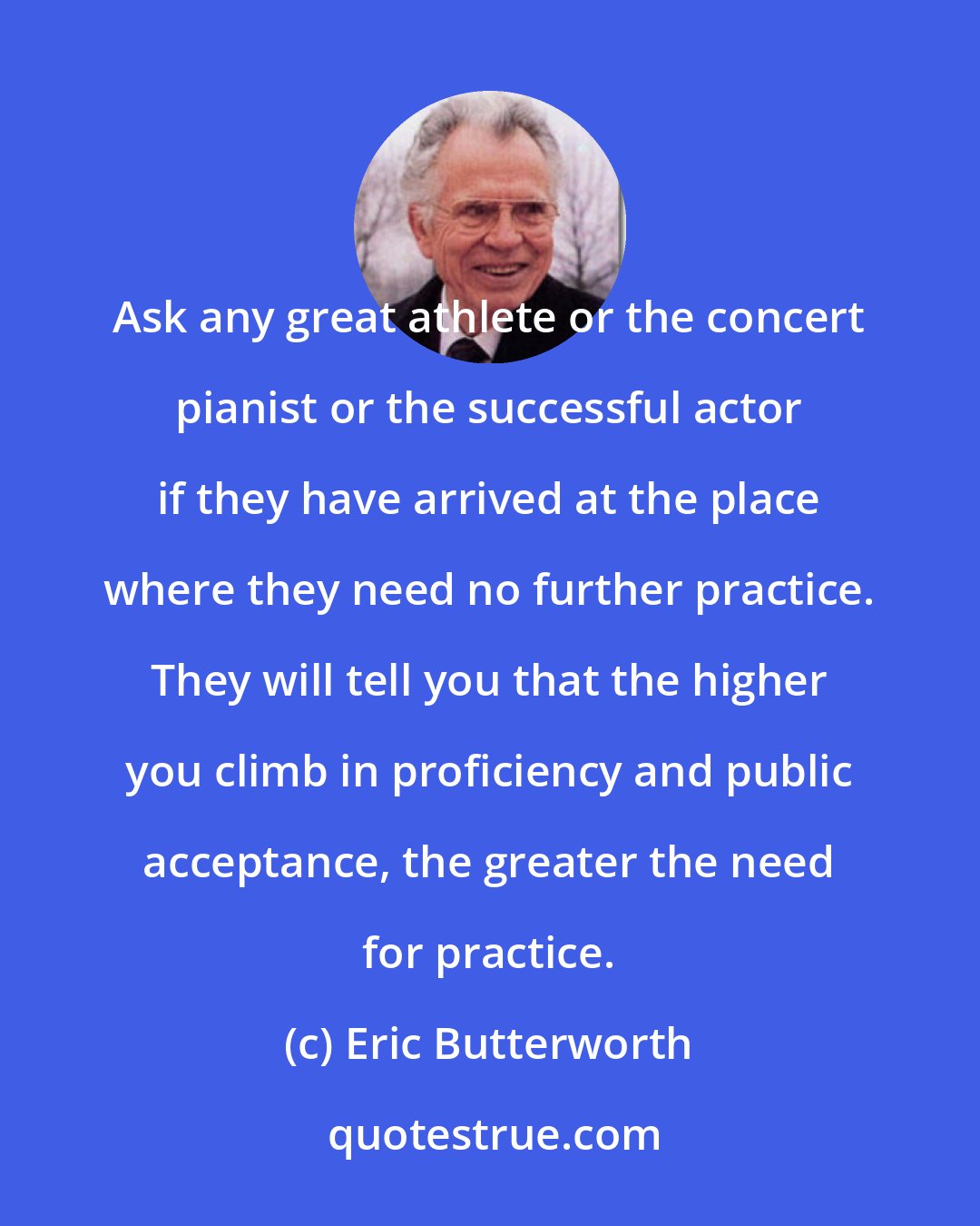 Eric Butterworth: Ask any great athlete or the concert pianist or the successful actor if they have arrived at the place where they need no further practice. They will tell you that the higher you climb in proficiency and public acceptance, the greater the need for practice.