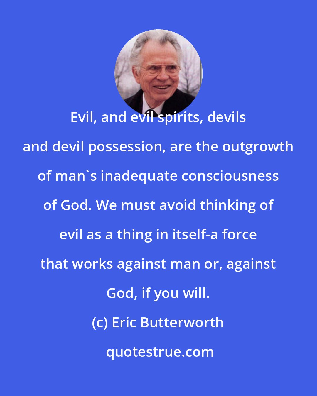 Eric Butterworth: Evil, and evil spirits, devils and devil possession, are the outgrowth of man's inadequate consciousness of God. We must avoid thinking of evil as a thing in itself-a force that works against man or, against God, if you will.