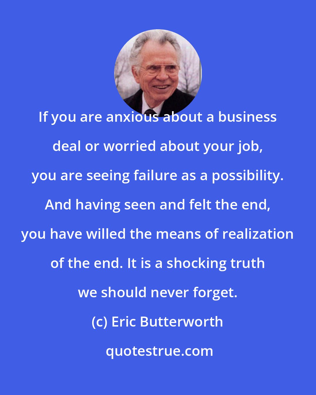 Eric Butterworth: If you are anxious about a business deal or worried about your job, you are seeing failure as a possibility. And having seen and felt the end, you have willed the means of realization of the end. It is a shocking truth we should never forget.