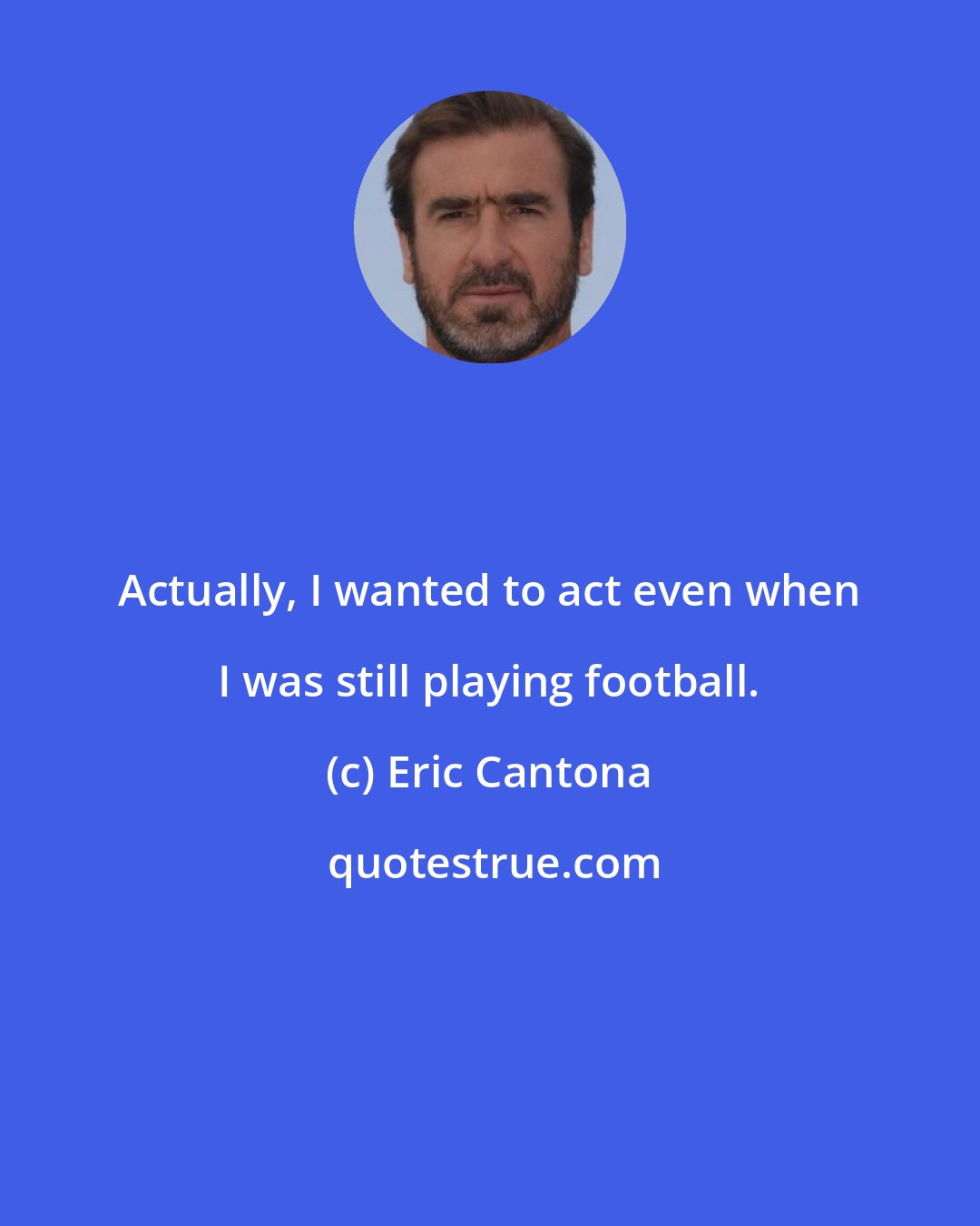 Eric Cantona: Actually, I wanted to act even when I was still playing football.