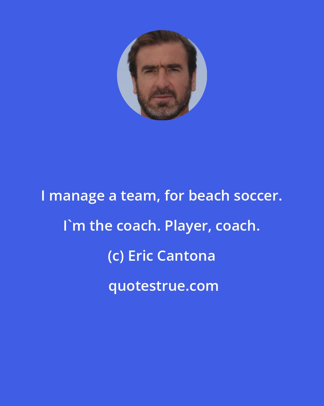 Eric Cantona: I manage a team, for beach soccer. I'm the coach. Player, coach.