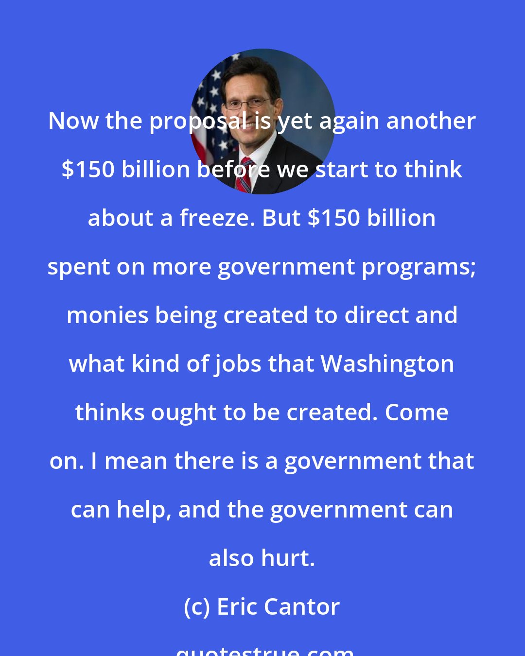 Eric Cantor: Now the proposal is yet again another $150 billion before we start to think about a freeze. But $150 billion spent on more government programs; monies being created to direct and what kind of jobs that Washington thinks ought to be created. Come on. I mean there is a government that can help, and the government can also hurt.