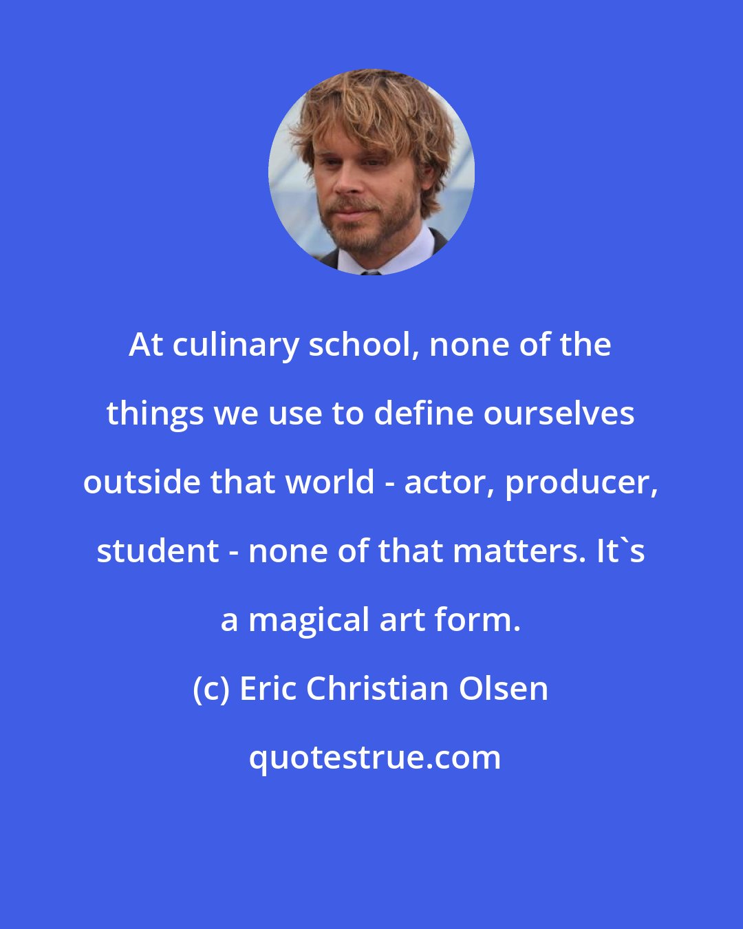 Eric Christian Olsen: At culinary school, none of the things we use to define ourselves outside that world - actor, producer, student - none of that matters. It's a magical art form.