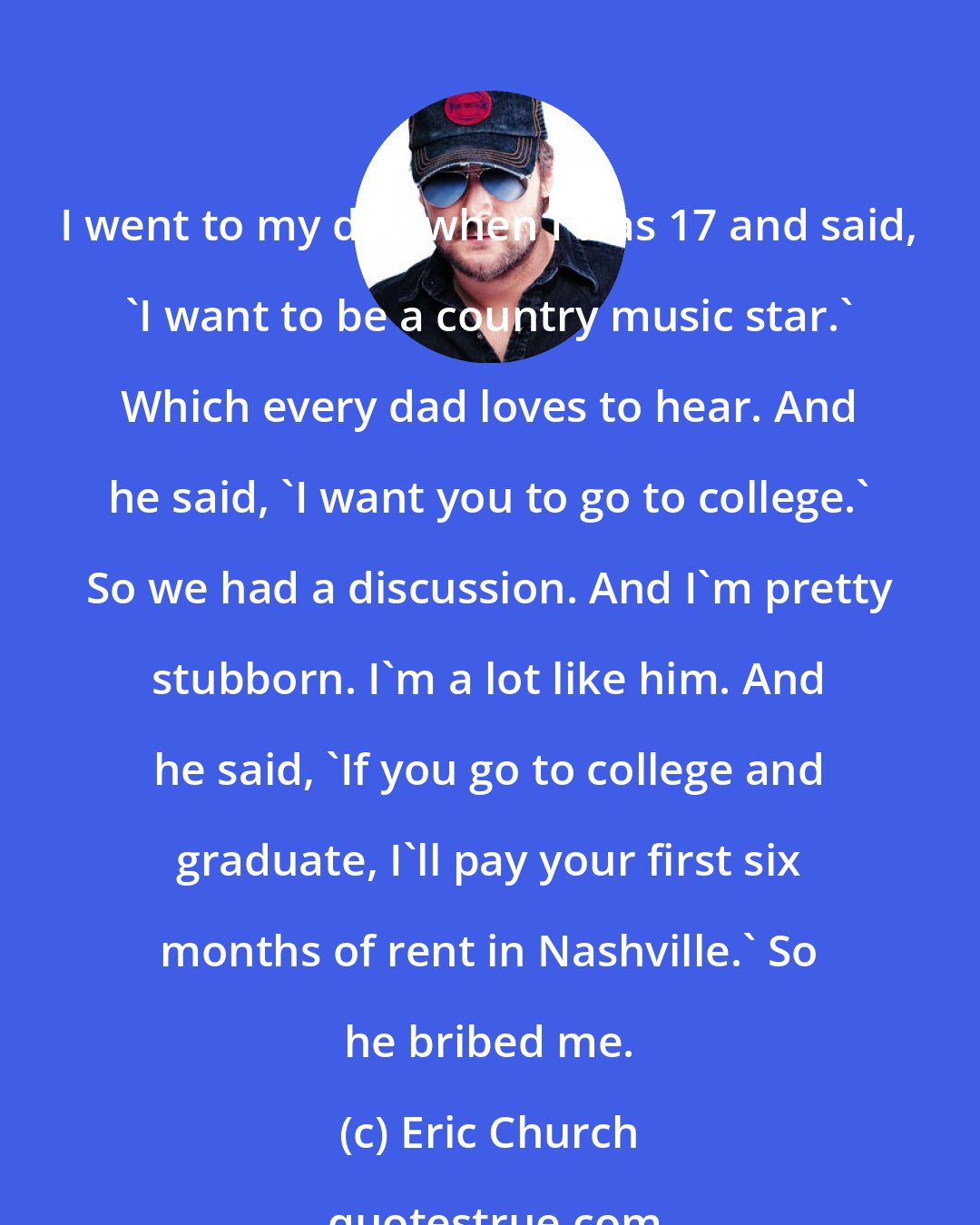 Eric Church: I went to my dad when I was 17 and said, 'I want to be a country music star.' Which every dad loves to hear. And he said, 'I want you to go to college.' So we had a discussion. And I'm pretty stubborn. I'm a lot like him. And he said, 'If you go to college and graduate, I'll pay your first six months of rent in Nashville.' So he bribed me.