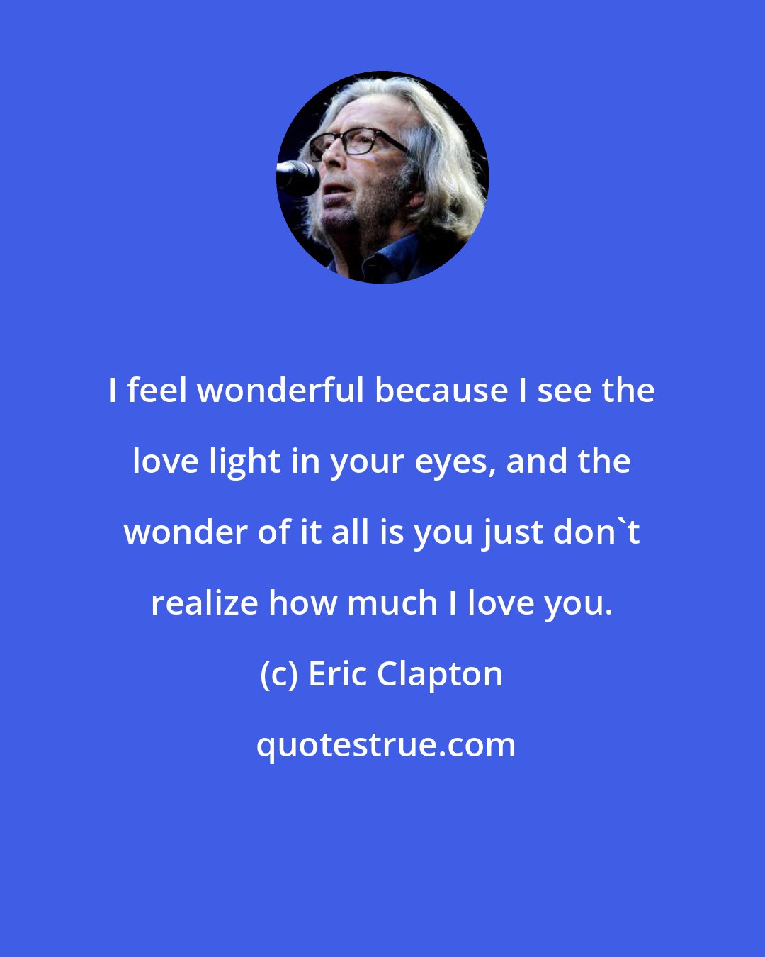 Eric Clapton: I feel wonderful because I see the love light in your eyes, and the wonder of it all is you just don't realize how much I love you.