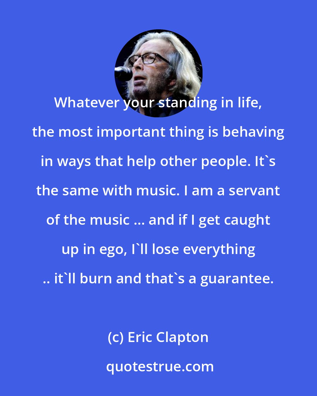 Eric Clapton: Whatever your standing in life, the most important thing is behaving in ways that help other people. It's the same with music. I am a servant of the music ... and if I get caught up in ego, I'll lose everything .. it'll burn and that's a guarantee.