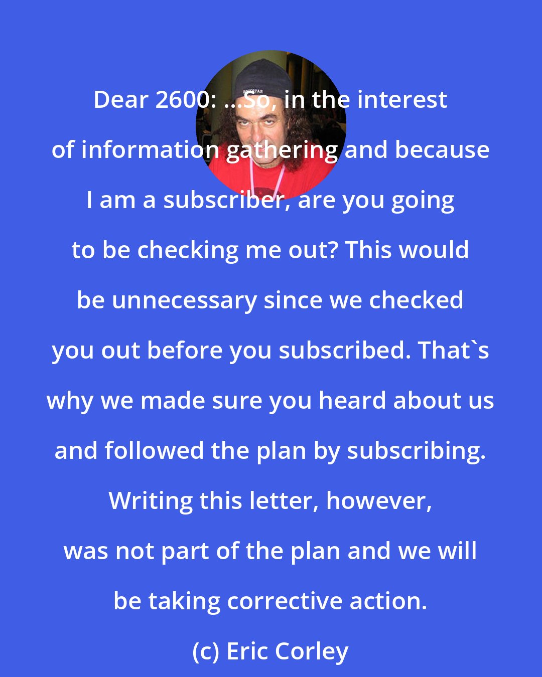 Eric Corley: Dear 2600: ...So, in the interest of information gathering and because I am a subscriber, are you going to be checking me out? This would be unnecessary since we checked you out before you subscribed. That's why we made sure you heard about us and followed the plan by subscribing. Writing this letter, however, was not part of the plan and we will be taking corrective action.