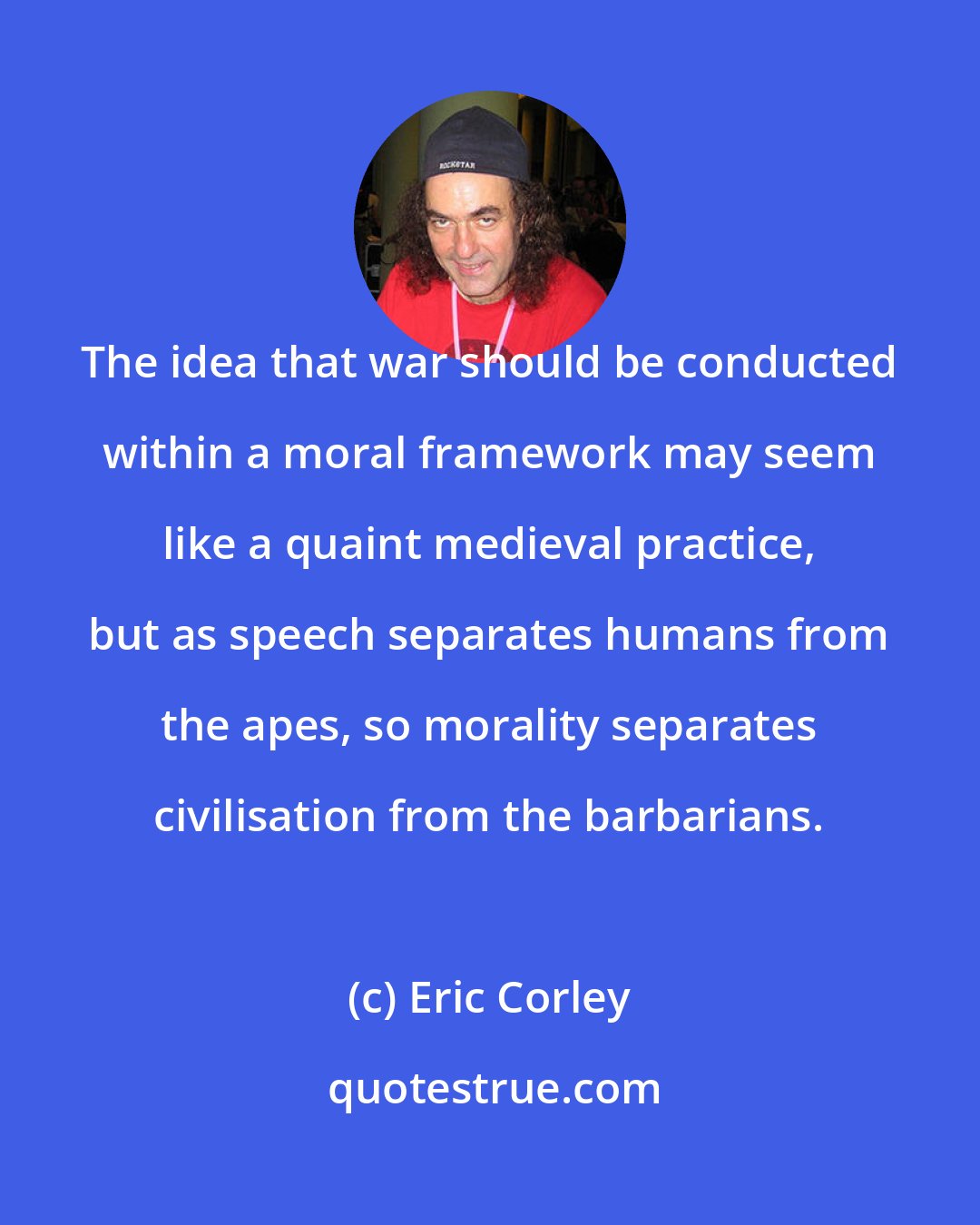 Eric Corley: The idea that war should be conducted within a moral framework may seem like a quaint medieval practice, but as speech separates humans from the apes, so morality separates civilisation from the barbarians.