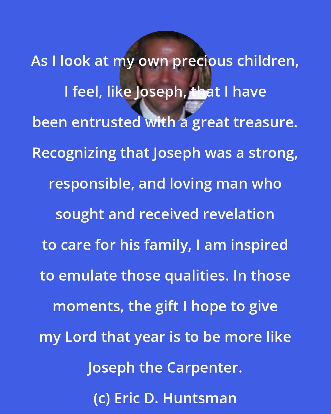 Eric D. Huntsman: As I look at my own precious children, I feel, like Joseph, that I have been entrusted with a great treasure. Recognizing that Joseph was a strong, responsible, and loving man who sought and received revelation to care for his family, I am inspired to emulate those qualities. In those moments, the gift I hope to give my Lord that year is to be more like Joseph the Carpenter.