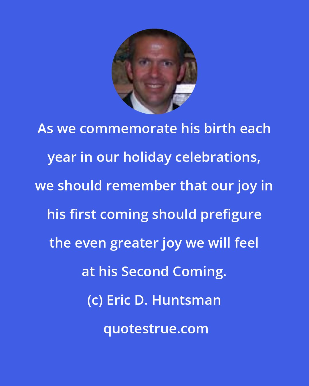 Eric D. Huntsman: As we commemorate his birth each year in our holiday celebrations, we should remember that our joy in his first coming should prefigure the even greater joy we will feel at his Second Coming.