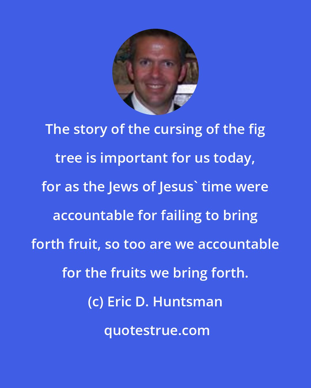 Eric D. Huntsman: The story of the cursing of the fig tree is important for us today, for as the Jews of Jesus' time were accountable for failing to bring forth fruit, so too are we accountable for the fruits we bring forth.