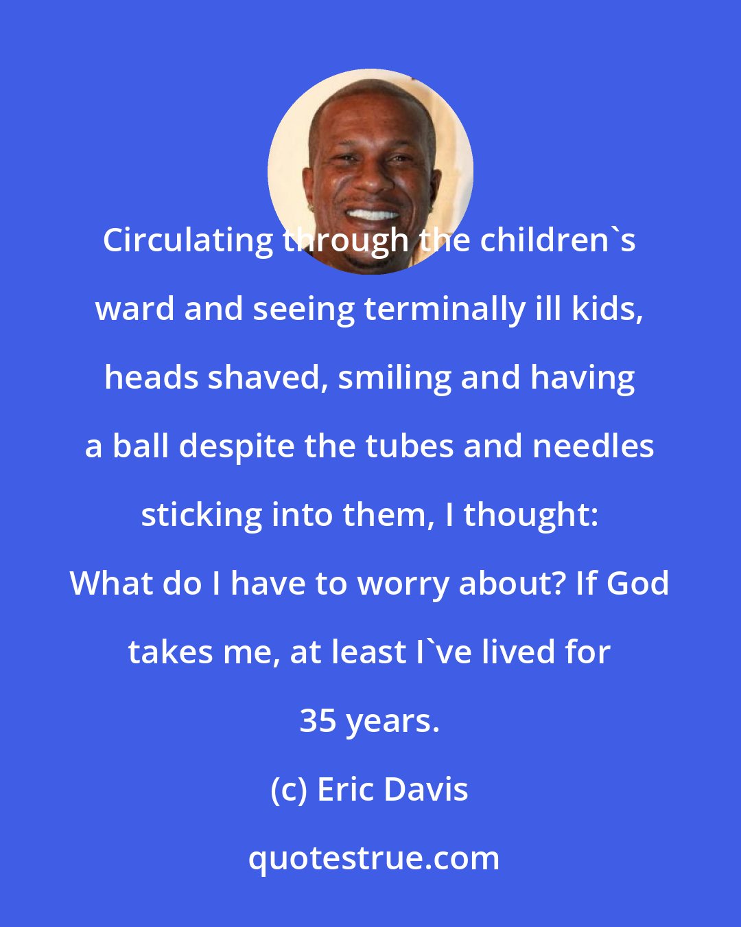 Eric Davis: Circulating through the children's ward and seeing terminally ill kids, heads shaved, smiling and having a ball despite the tubes and needles sticking into them, I thought: What do I have to worry about? If God takes me, at least I've lived for 35 years.