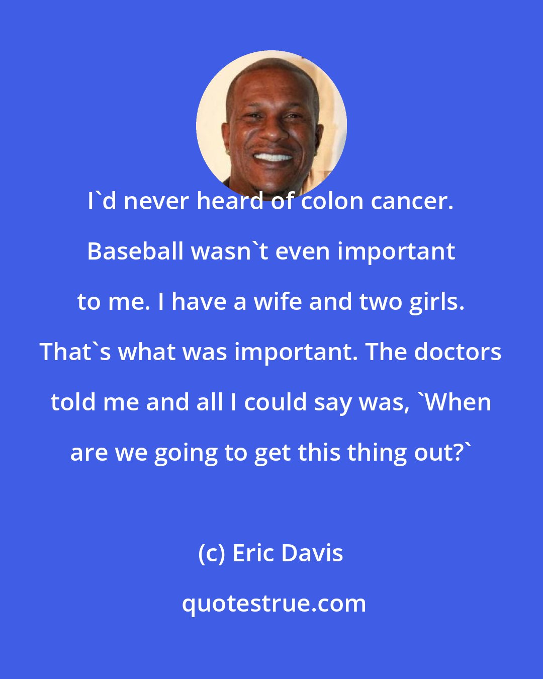 Eric Davis: I'd never heard of colon cancer. Baseball wasn't even important to me. I have a wife and two girls. That's what was important. The doctors told me and all I could say was, 'When are we going to get this thing out?'