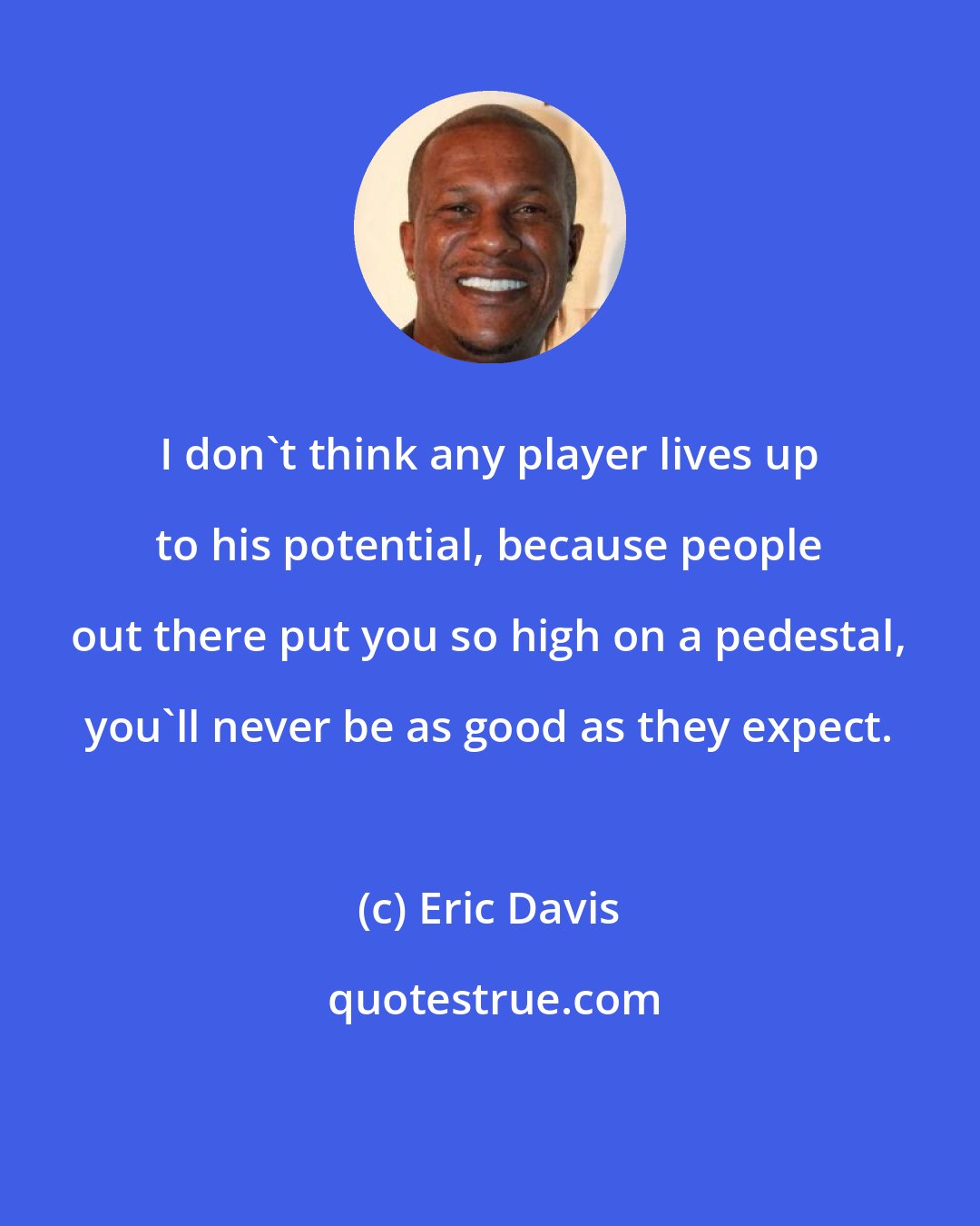 Eric Davis: I don't think any player lives up to his potential, because people out there put you so high on a pedestal, you'll never be as good as they expect.