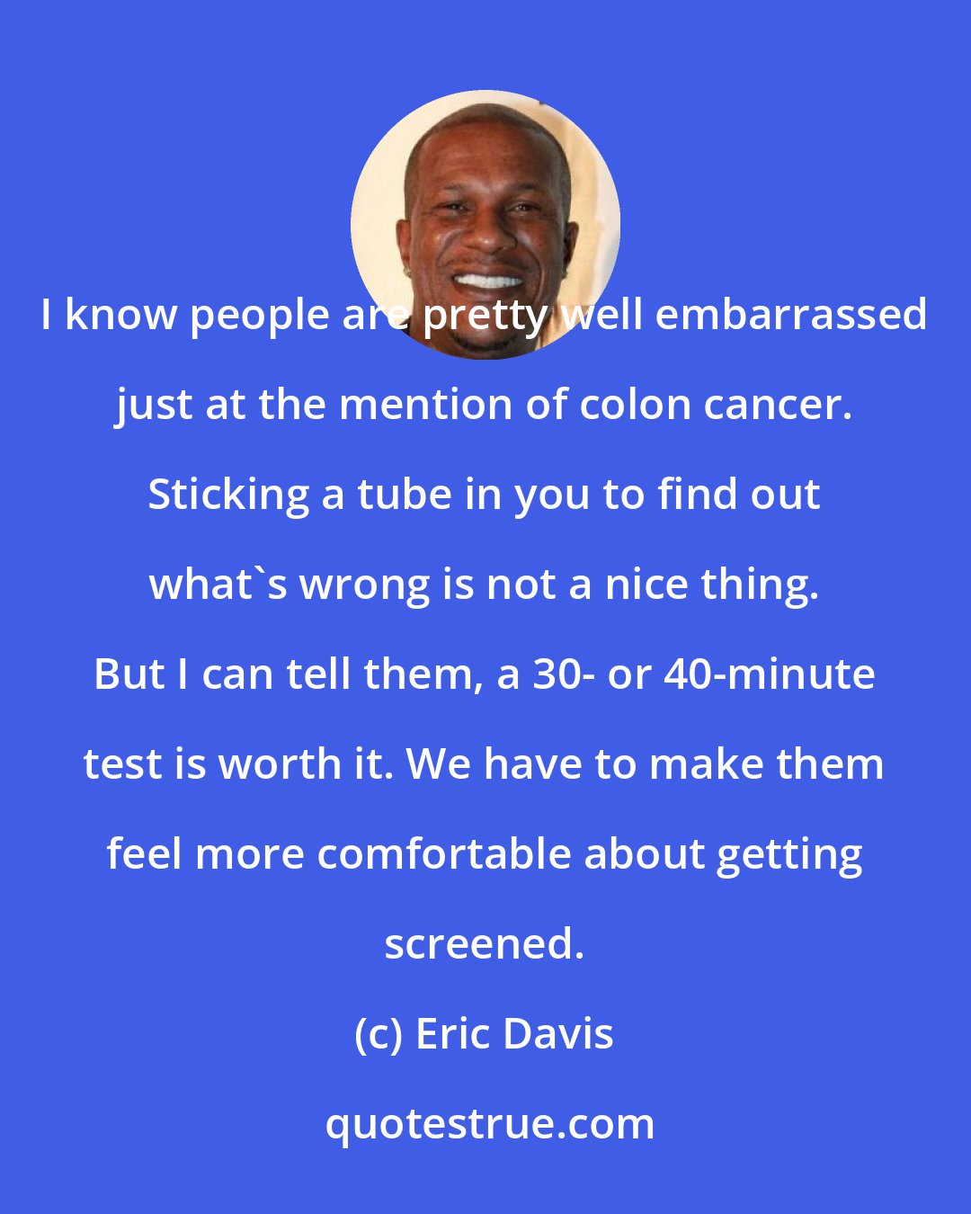 Eric Davis: I know people are pretty well embarrassed just at the mention of colon cancer. Sticking a tube in you to find out what's wrong is not a nice thing. But I can tell them, a 30- or 40-minute test is worth it. We have to make them feel more comfortable about getting screened.