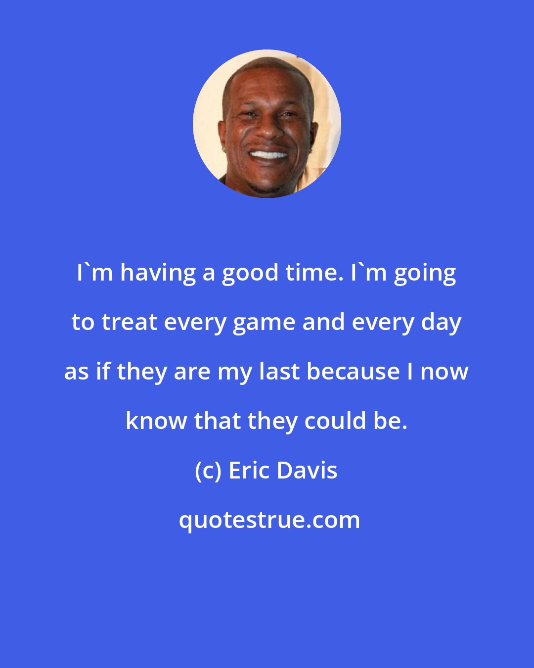 Eric Davis: I'm having a good time. I'm going to treat every game and every day as if they are my last because I now know that they could be.