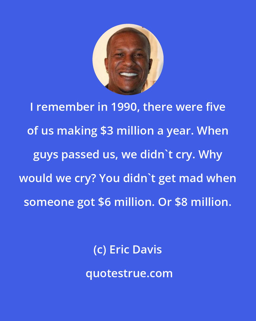 Eric Davis: I remember in 1990, there were five of us making $3 million a year. When guys passed us, we didn't cry. Why would we cry? You didn't get mad when someone got $6 million. Or $8 million.