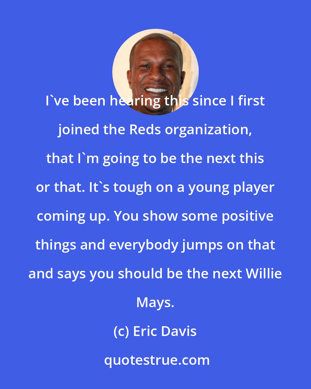 Eric Davis: I've been hearing this since I first joined the Reds organization, that I'm going to be the next this or that. It's tough on a young player coming up. You show some positive things and everybody jumps on that and says you should be the next Willie Mays.