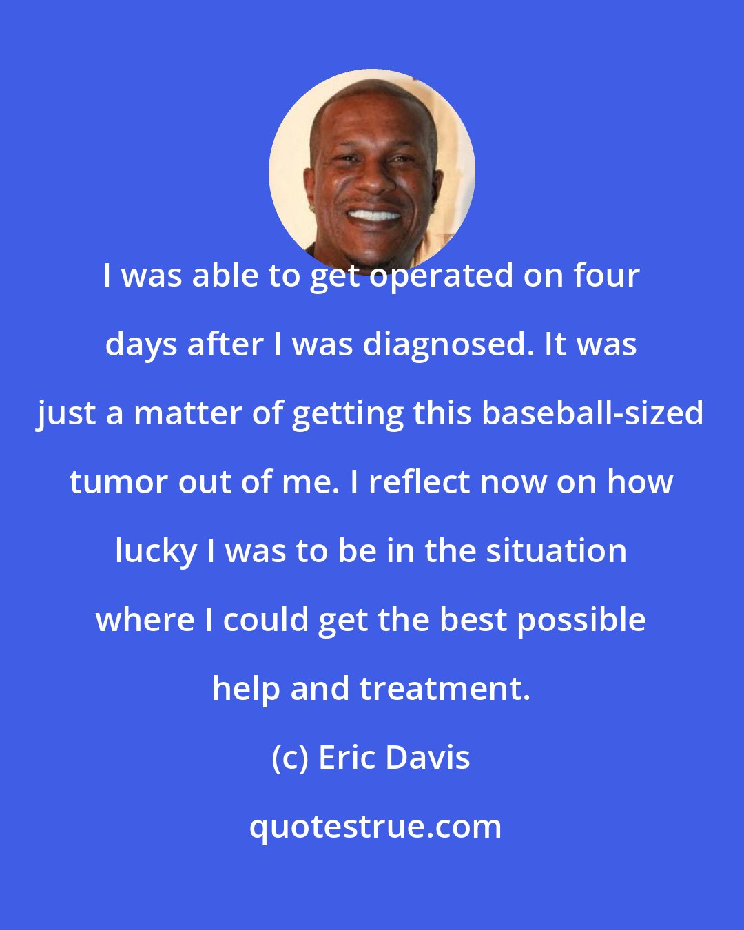 Eric Davis: I was able to get operated on four days after I was diagnosed. It was just a matter of getting this baseball-sized tumor out of me. I reflect now on how lucky I was to be in the situation where I could get the best possible help and treatment.