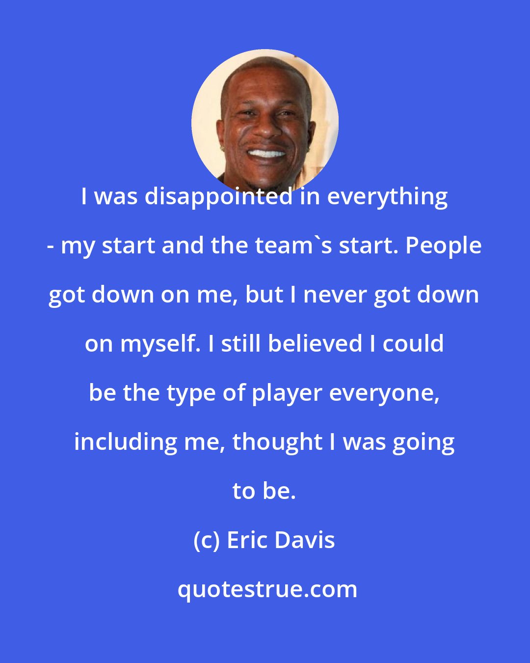 Eric Davis: I was disappointed in everything - my start and the team's start. People got down on me, but I never got down on myself. I still believed I could be the type of player everyone, including me, thought I was going to be.