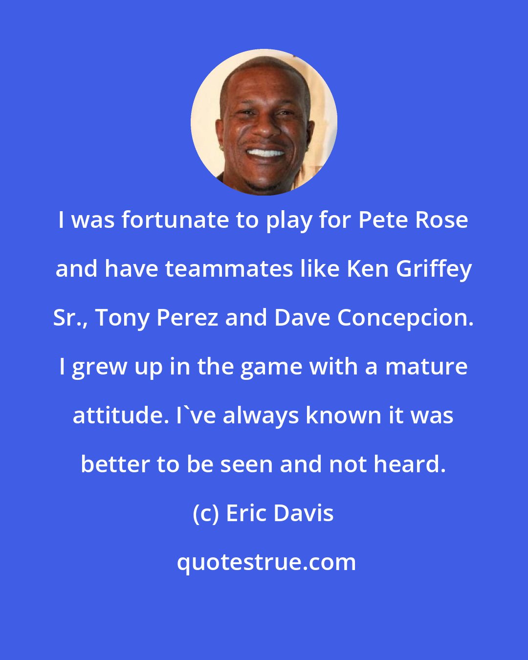 Eric Davis: I was fortunate to play for Pete Rose and have teammates like Ken Griffey Sr., Tony Perez and Dave Concepcion. I grew up in the game with a mature attitude. I've always known it was better to be seen and not heard.