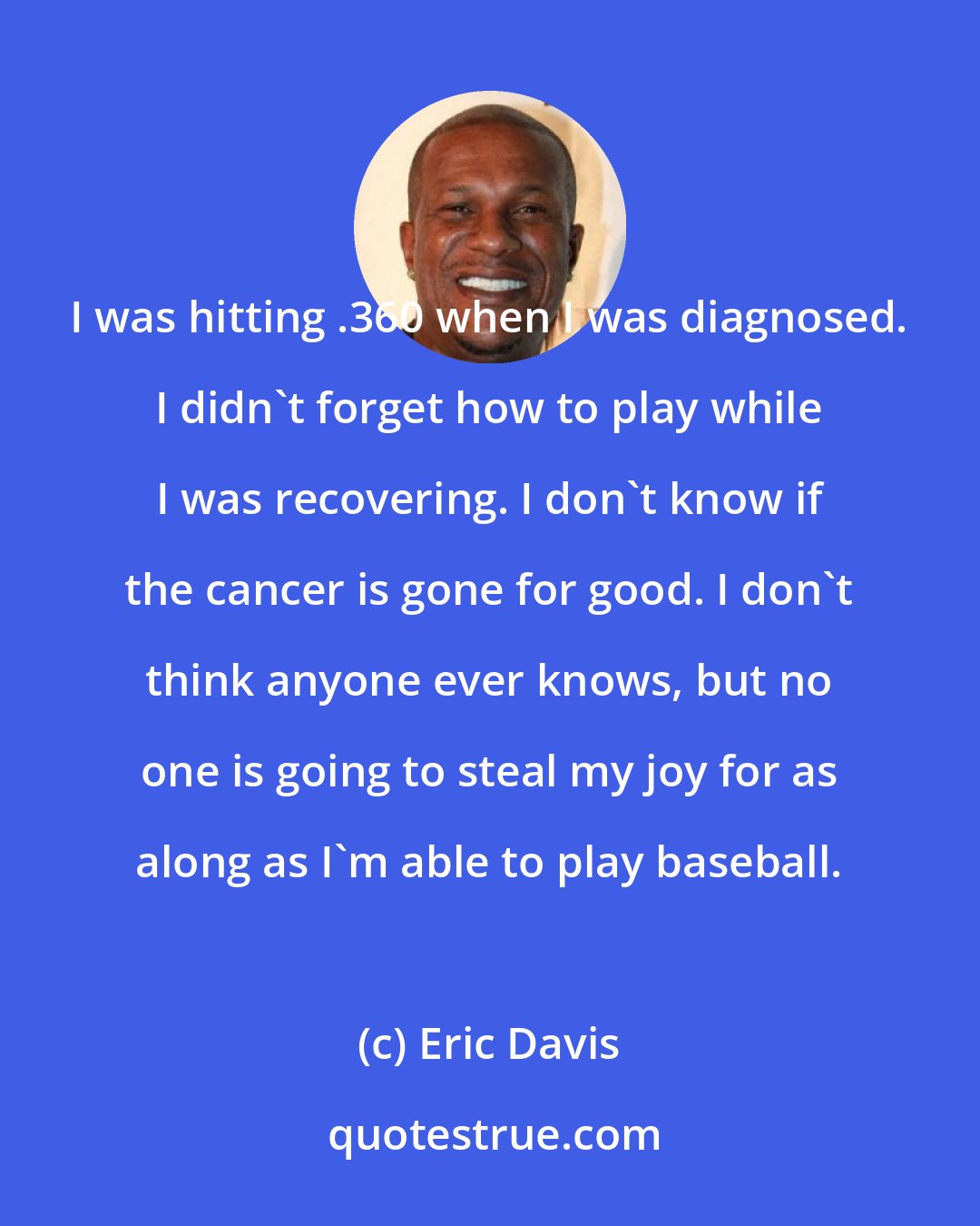 Eric Davis: I was hitting .360 when I was diagnosed. I didn't forget how to play while I was recovering. I don't know if the cancer is gone for good. I don't think anyone ever knows, but no one is going to steal my joy for as along as I'm able to play baseball.