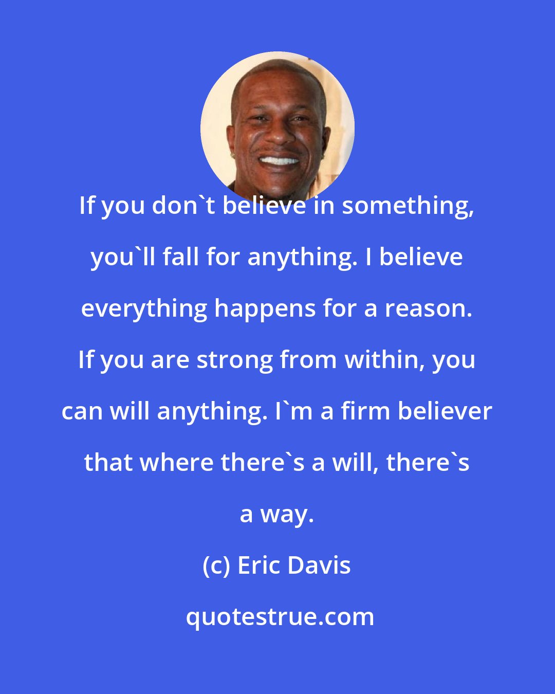 Eric Davis: If you don't believe in something, you'll fall for anything. I believe everything happens for a reason. If you are strong from within, you can will anything. I'm a firm believer that where there's a will, there's a way.