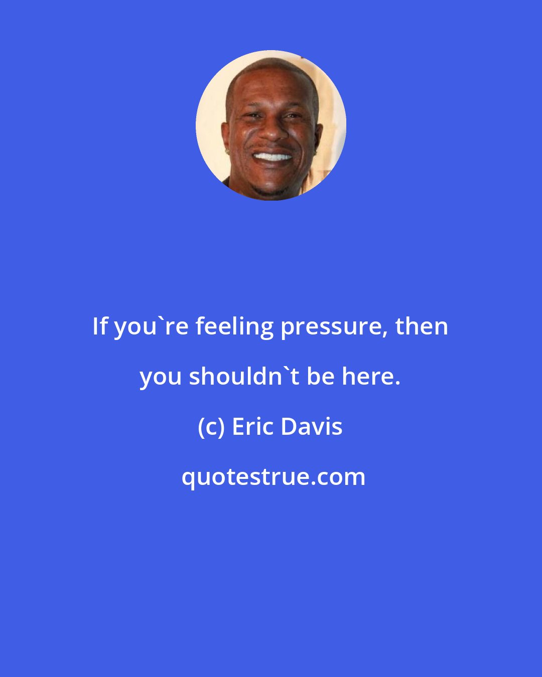 Eric Davis: If you're feeling pressure, then you shouldn't be here.