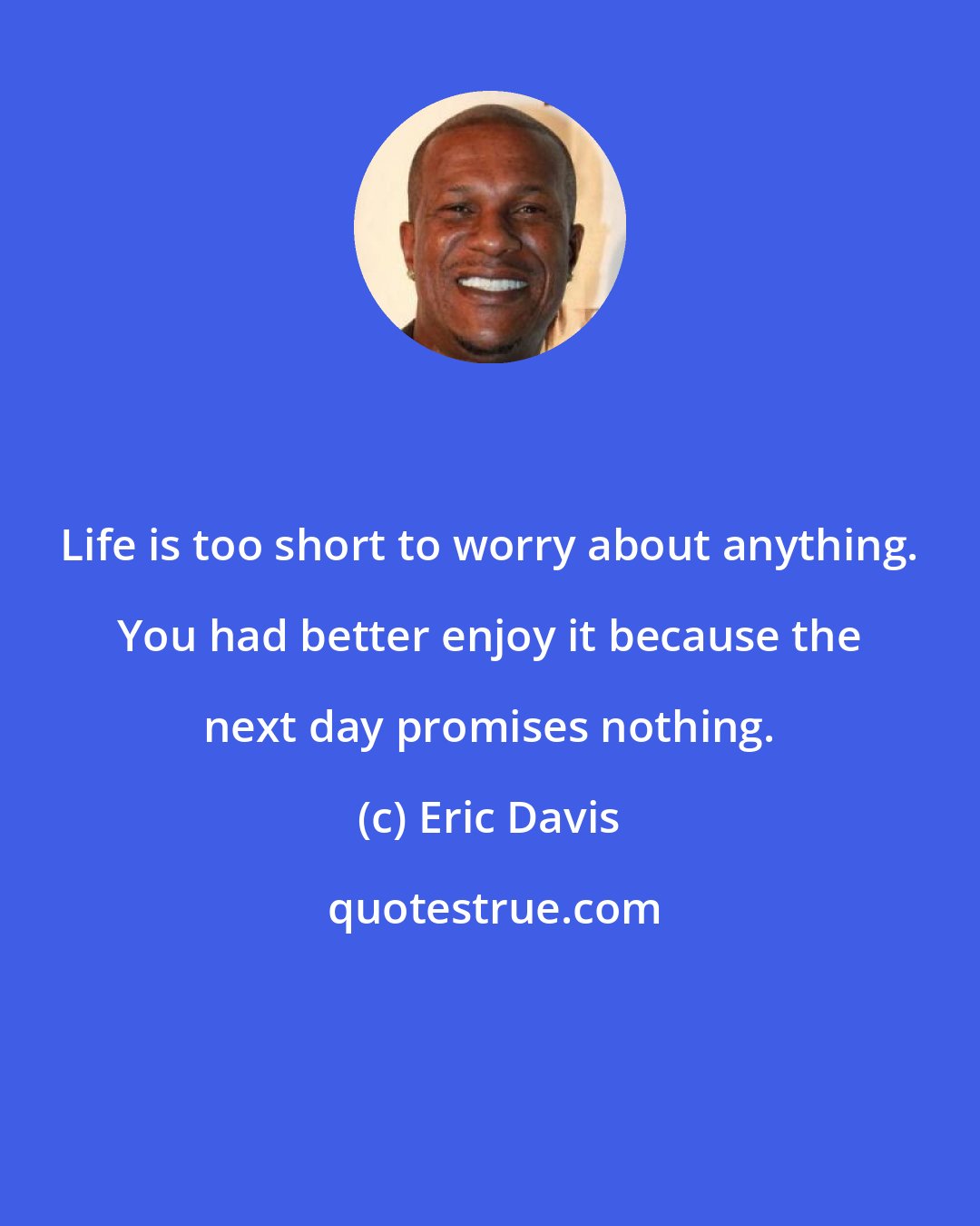 Eric Davis: Life is too short to worry about anything. You had better enjoy it because the next day promises nothing.