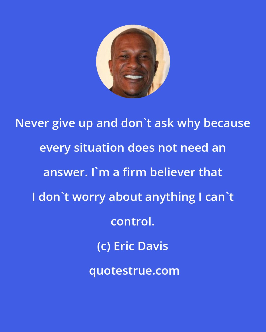 Eric Davis: Never give up and don't ask why because every situation does not need an answer. I'm a firm believer that I don't worry about anything I can't control.