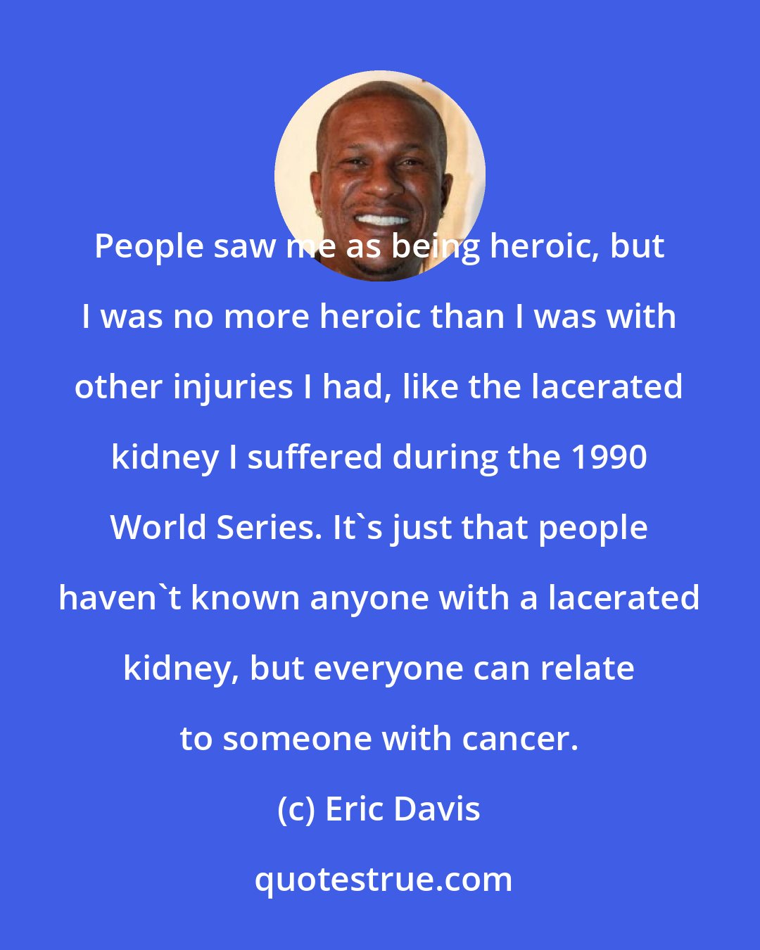 Eric Davis: People saw me as being heroic, but I was no more heroic than I was with other injuries I had, like the lacerated kidney I suffered during the 1990 World Series. It's just that people haven't known anyone with a lacerated kidney, but everyone can relate to someone with cancer.