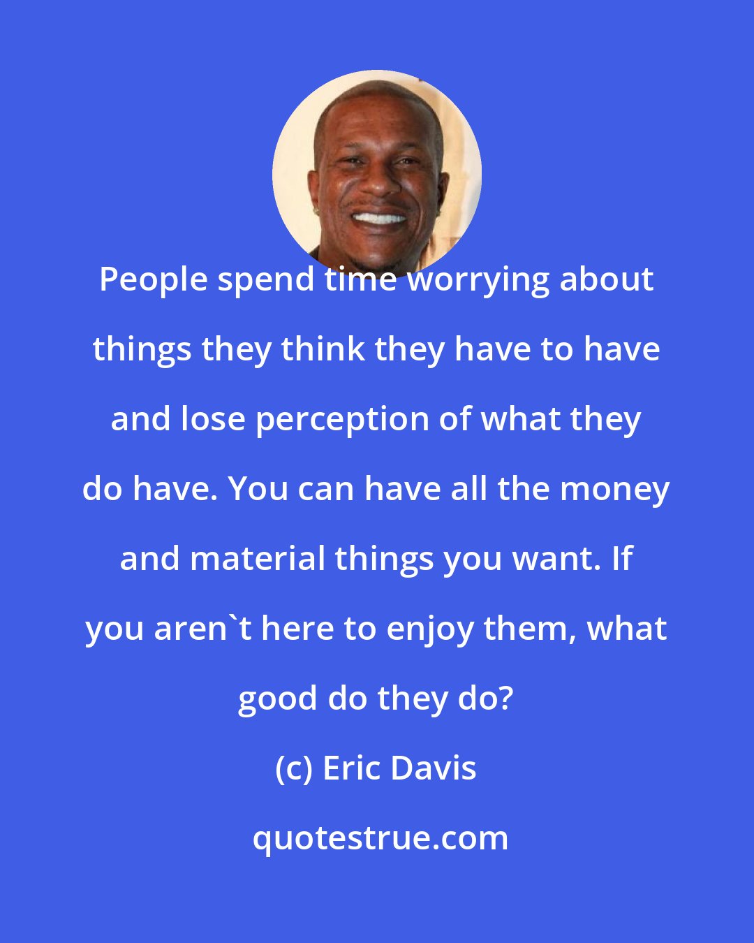 Eric Davis: People spend time worrying about things they think they have to have and lose perception of what they do have. You can have all the money and material things you want. If you aren't here to enjoy them, what good do they do?