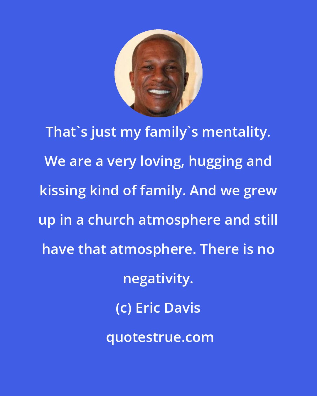 Eric Davis: That's just my family's mentality. We are a very loving, hugging and kissing kind of family. And we grew up in a church atmosphere and still have that atmosphere. There is no negativity.