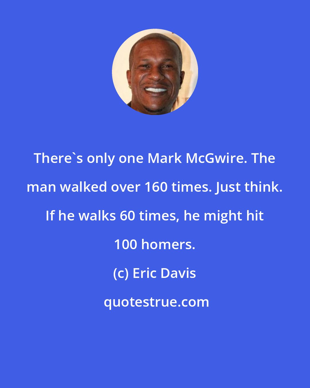 Eric Davis: There's only one Mark McGwire. The man walked over 160 times. Just think. If he walks 60 times, he might hit 100 homers.