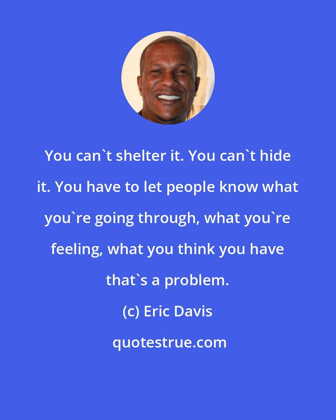 Eric Davis: You can't shelter it. You can't hide it. You have to let people know what you're going through, what you're feeling, what you think you have that's a problem.