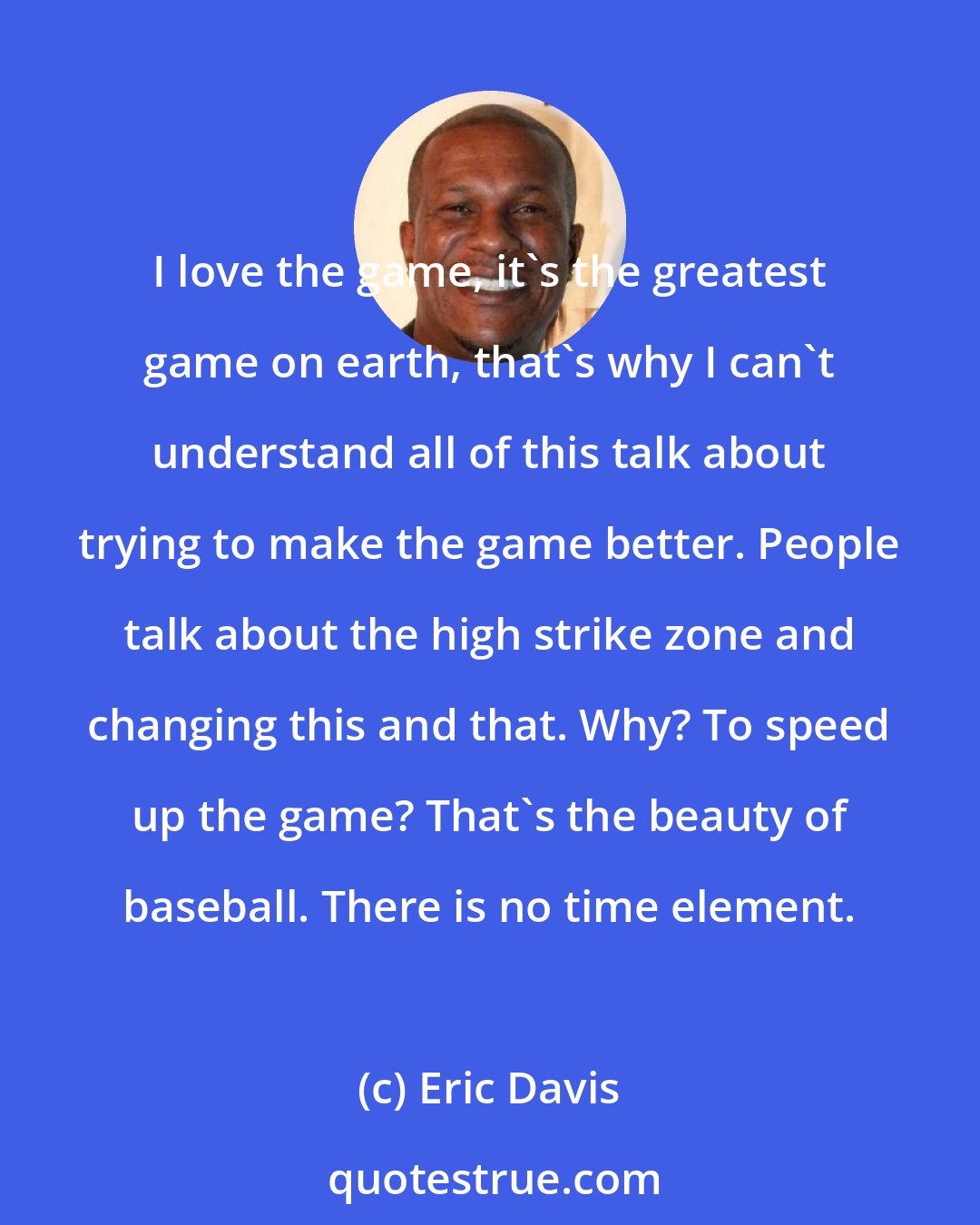 Eric Davis: I love the game, it's the greatest game on earth, that's why I can't understand all of this talk about trying to make the game better. People talk about the high strike zone and changing this and that. Why? To speed up the game? That's the beauty of baseball. There is no time element.