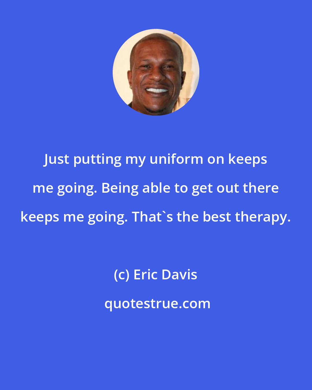 Eric Davis: Just putting my uniform on keeps me going. Being able to get out there keeps me going. That's the best therapy.