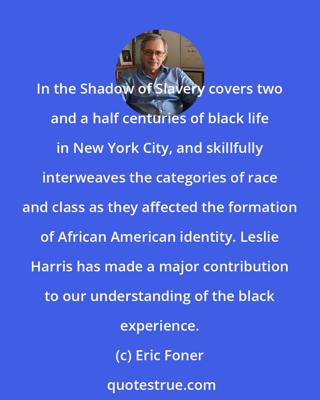 Eric Foner: In the Shadow of Slavery covers two and a half centuries of black life in New York City, and skillfully interweaves the categories of race and class as they affected the formation of African American identity. Leslie Harris has made a major contribution to our understanding of the black experience.