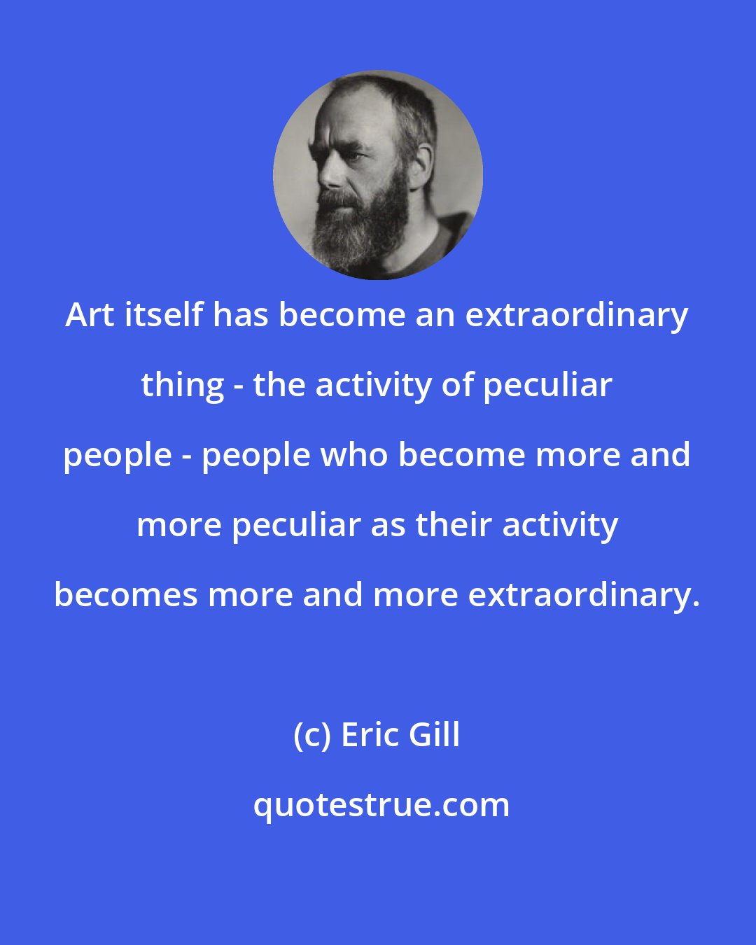 Eric Gill: Art itself has become an extraordinary thing - the activity of peculiar people - people who become more and more peculiar as their activity becomes more and more extraordinary.