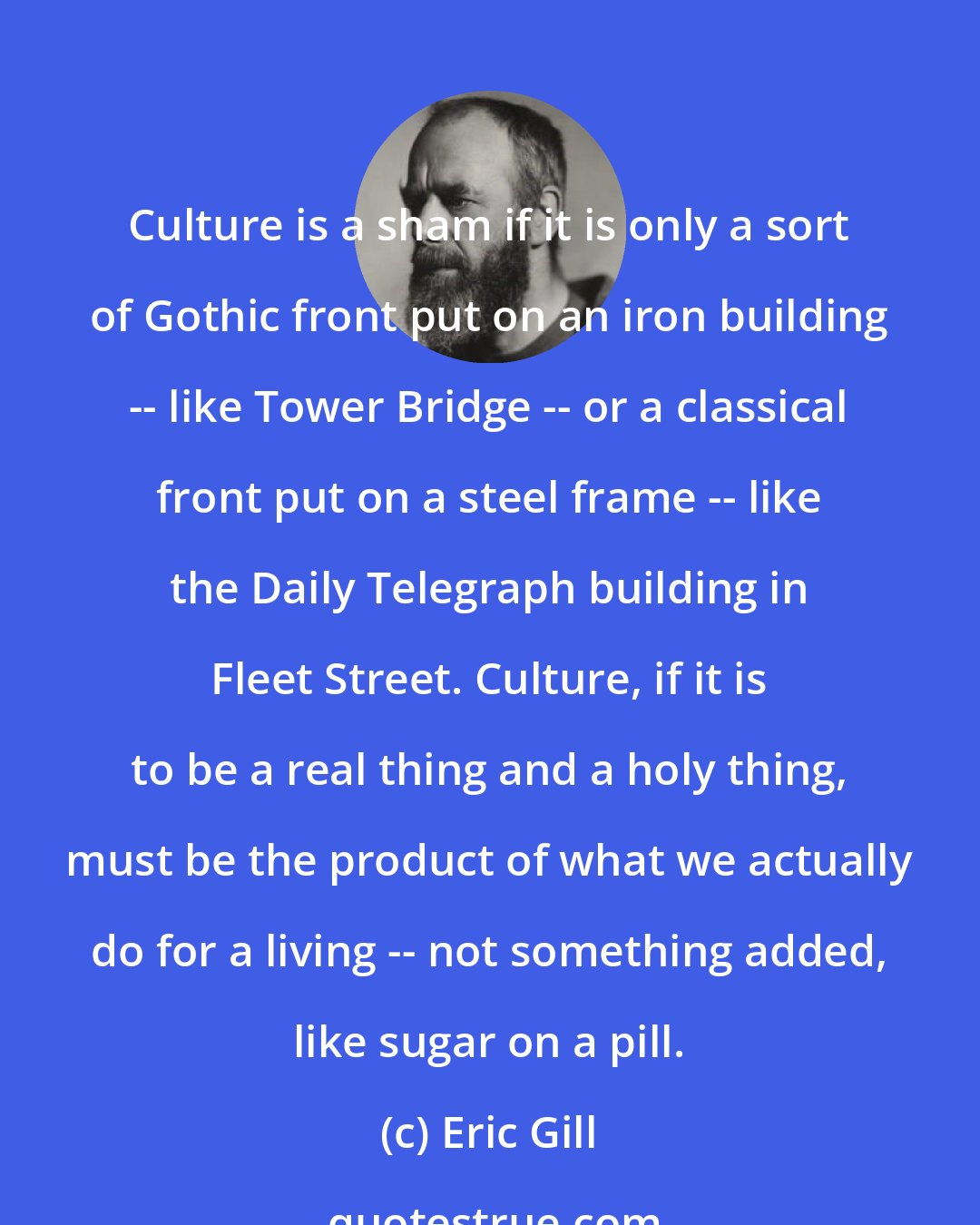 Eric Gill: Culture is a sham if it is only a sort of Gothic front put on an iron building -- like Tower Bridge -- or a classical front put on a steel frame -- like the Daily Telegraph building in Fleet Street. Culture, if it is to be a real thing and a holy thing, must be the product of what we actually do for a living -- not something added, like sugar on a pill.