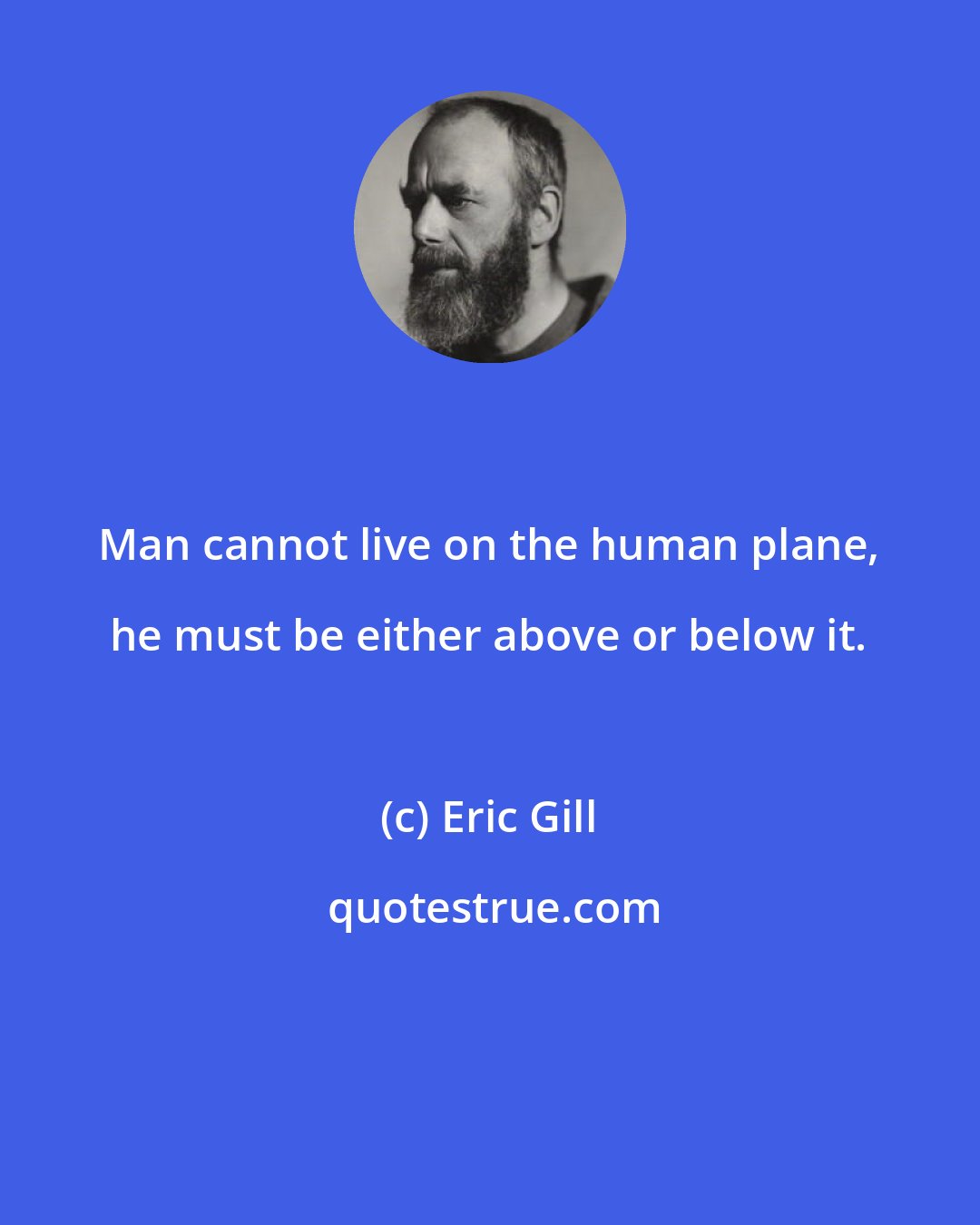 Eric Gill: Man cannot live on the human plane, he must be either above or below it.