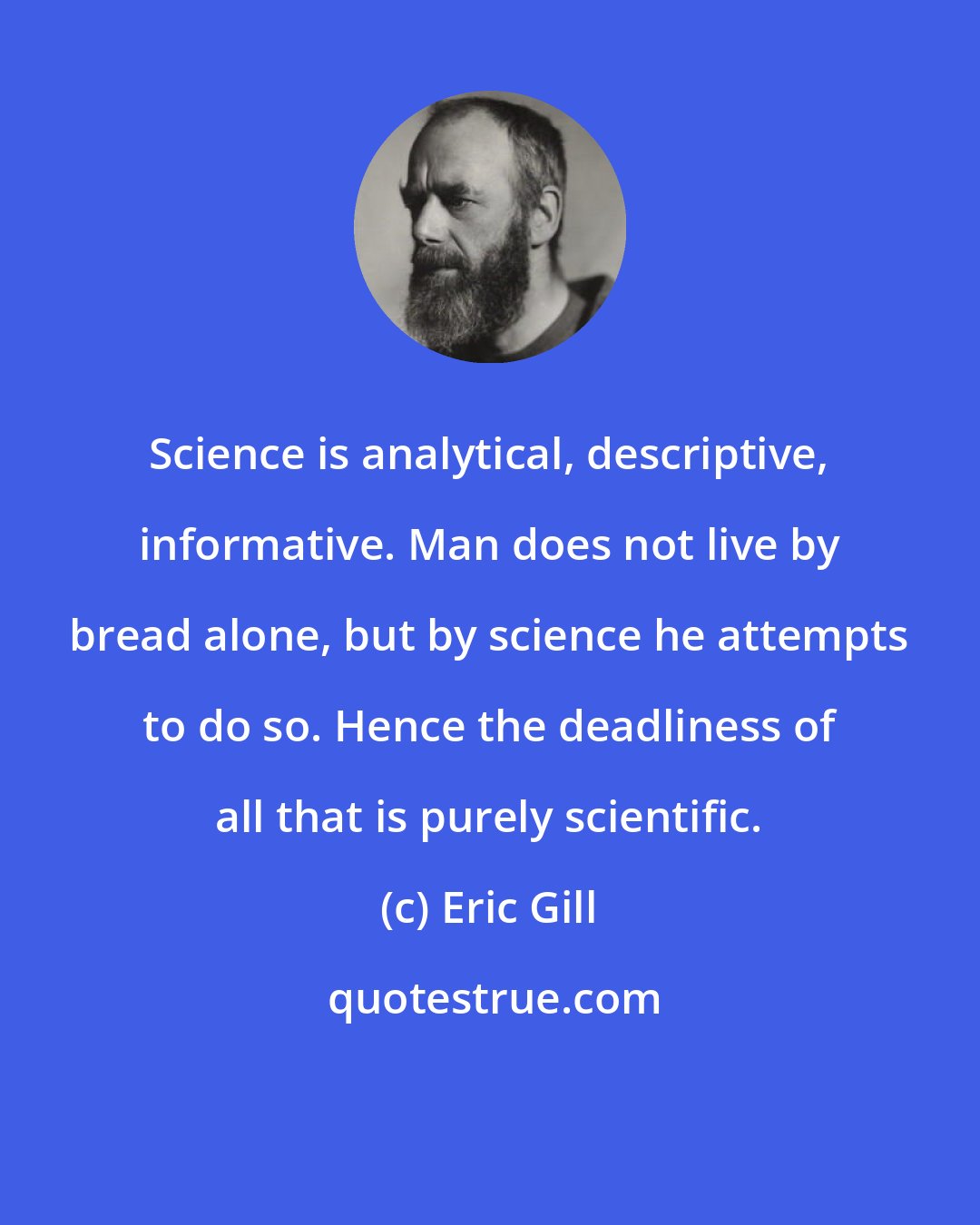 Eric Gill: Science is analytical, descriptive, informative. Man does not live by bread alone, but by science he attempts to do so. Hence the deadliness of all that is purely scientific.