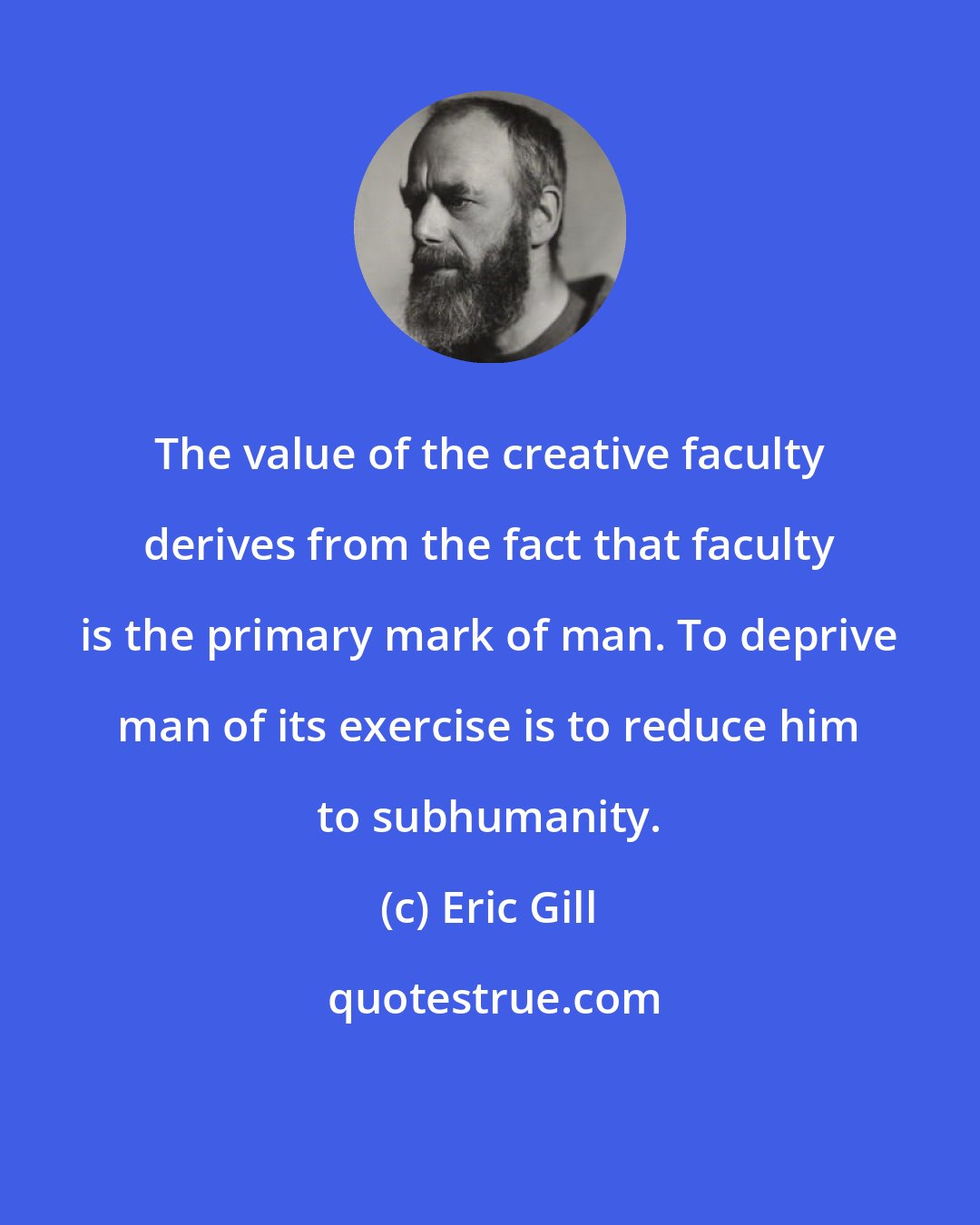 Eric Gill: The value of the creative faculty derives from the fact that faculty is the primary mark of man. To deprive man of its exercise is to reduce him to subhumanity.