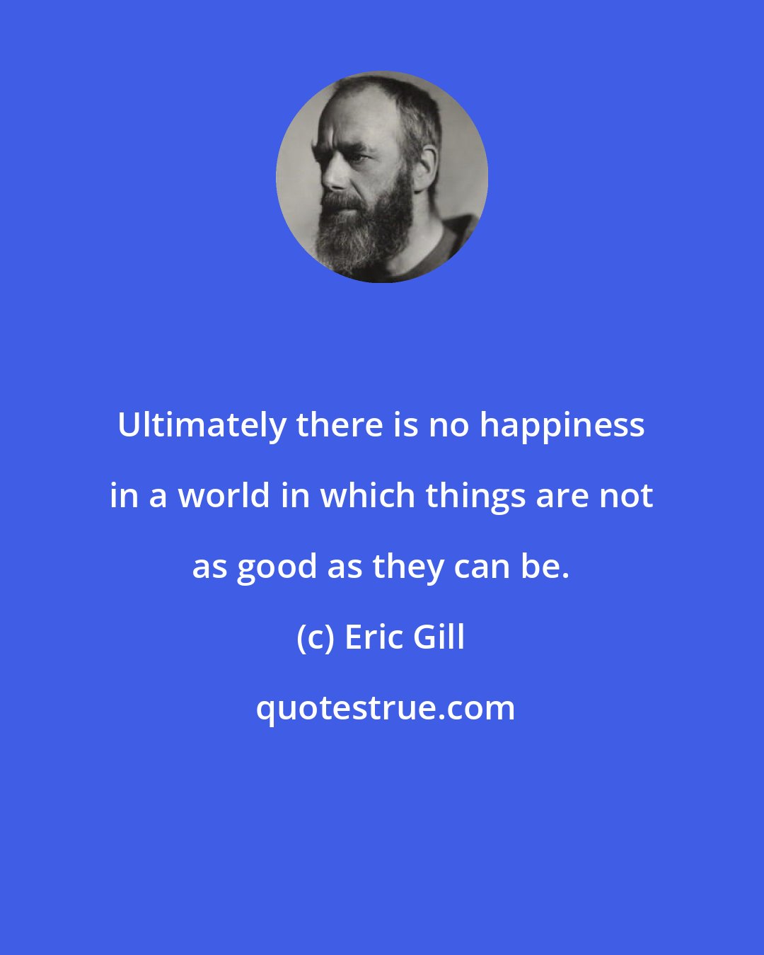 Eric Gill: Ultimately there is no happiness in a world in which things are not as good as they can be.