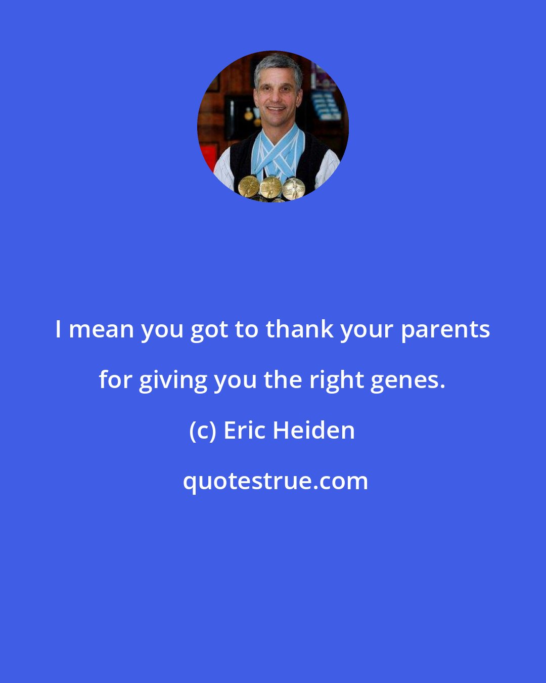 Eric Heiden: I mean you got to thank your parents for giving you the right genes.