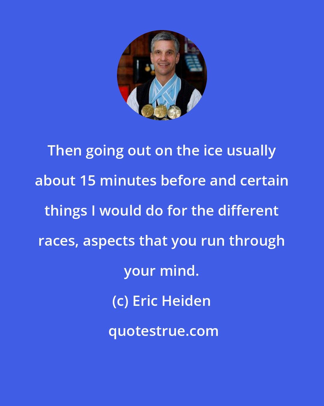 Eric Heiden: Then going out on the ice usually about 15 minutes before and certain things I would do for the different races, aspects that you run through your mind.