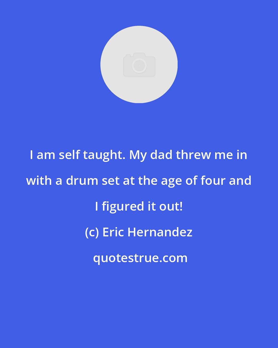 Eric Hernandez: I am self taught. My dad threw me in with a drum set at the age of four and I figured it out!