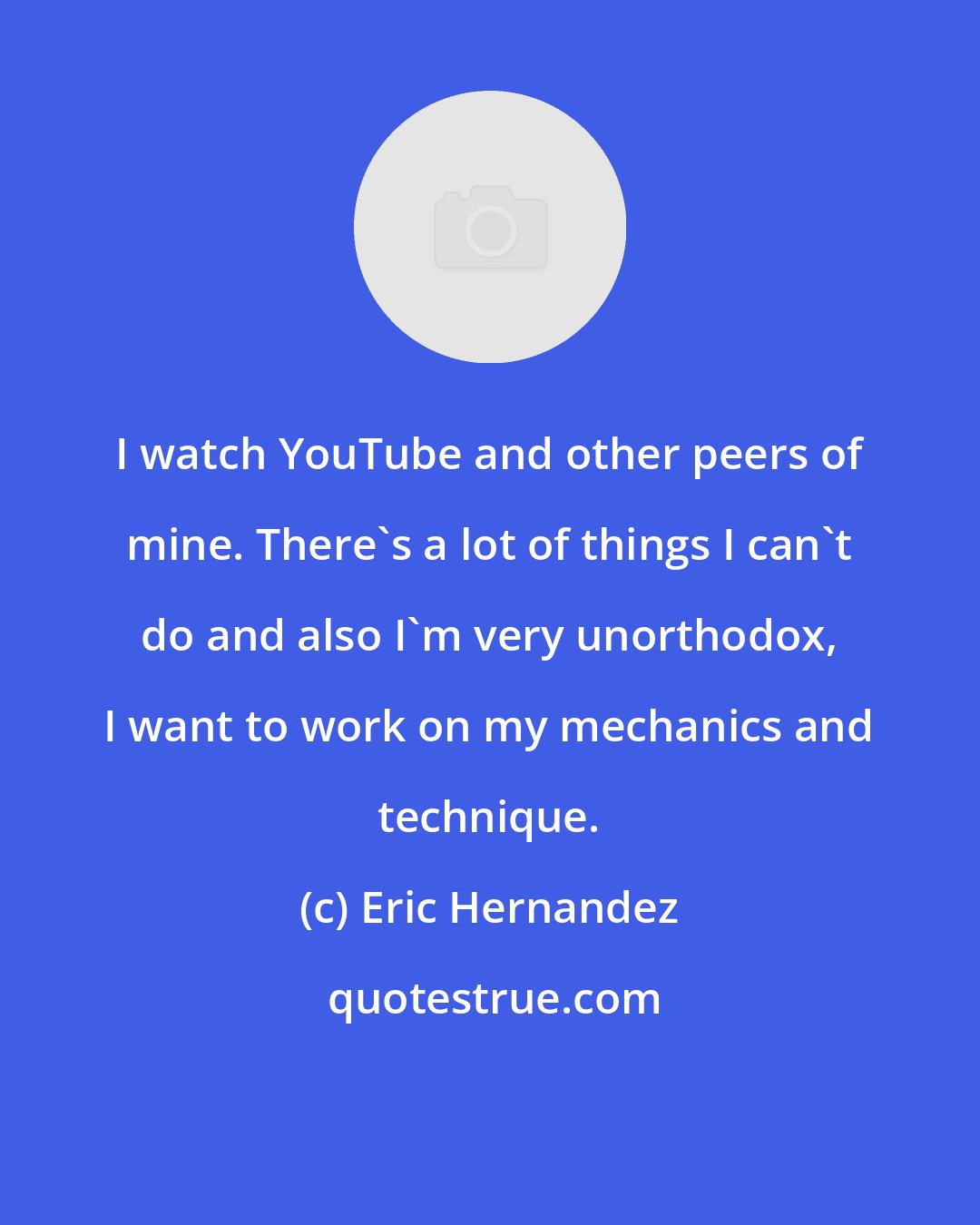 Eric Hernandez: I watch YouTube and other peers of mine. There's a lot of things I can't do and also I'm very unorthodox, I want to work on my mechanics and technique.