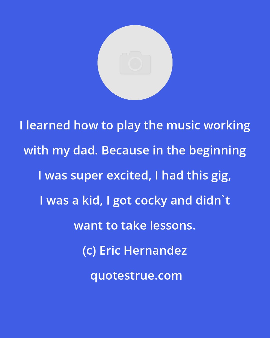 Eric Hernandez: I learned how to play the music working with my dad. Because in the beginning I was super excited, I had this gig, I was a kid, I got cocky and didn't want to take lessons.