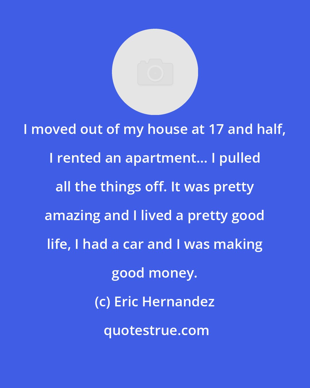 Eric Hernandez: I moved out of my house at 17 and half, I rented an apartment... I pulled all the things off. It was pretty amazing and I lived a pretty good life, I had a car and I was making good money.